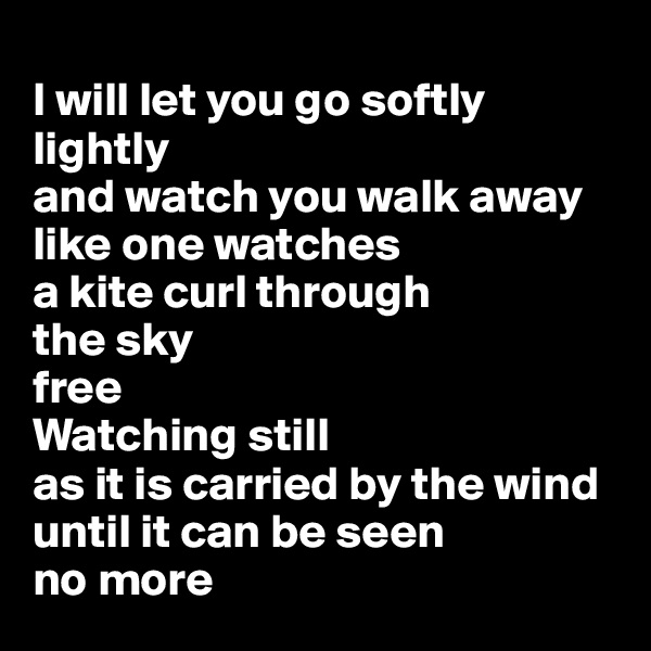 
I will let you go softly lightly 
and watch you walk away like one watches 
a kite curl through 
the sky
free
Watching still 
as it is carried by the wind until it can be seen
no more