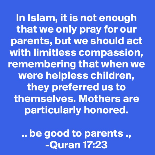 In Islam, it is not enough that we only pray for our parents, but we should act with limitless compassion, remembering that when we were helpless children, they preferred us to themselves. Mothers are particularly honored.

.. be good to parents .,
-Quran 17:23