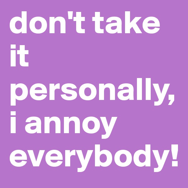 don't take it personally, i annoy everybody!