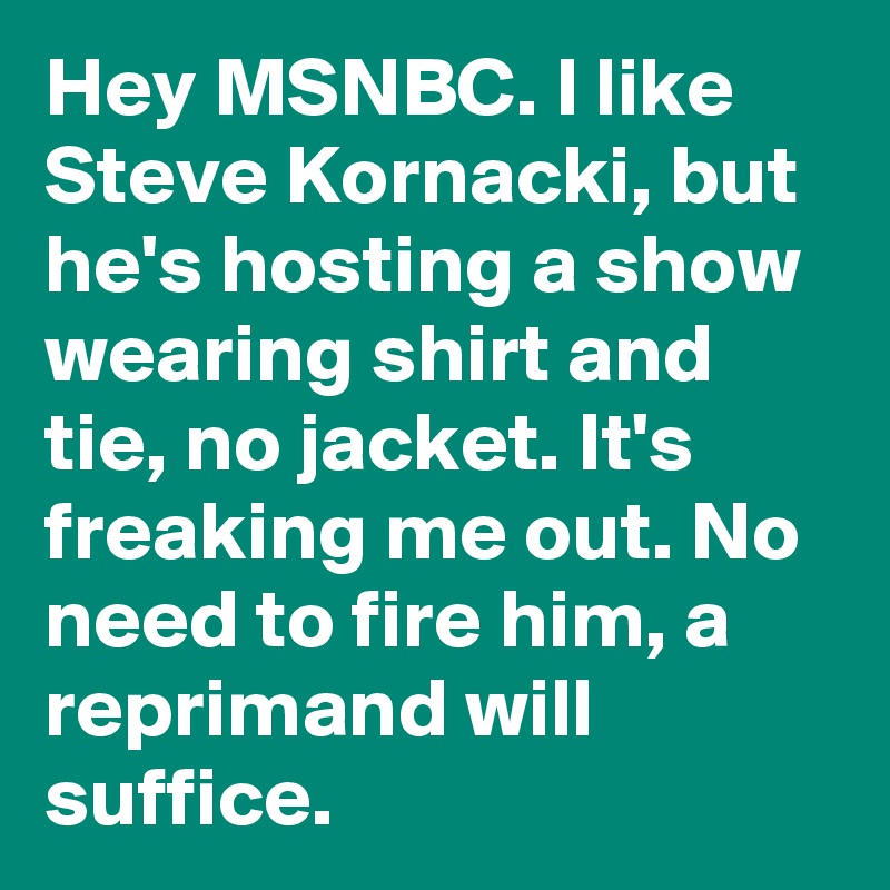 Hey MSNBC. I like Steve Kornacki, but he's hosting a show wearing shirt and tie, no jacket. It's freaking me out. No need to fire him, a reprimand will suffice.