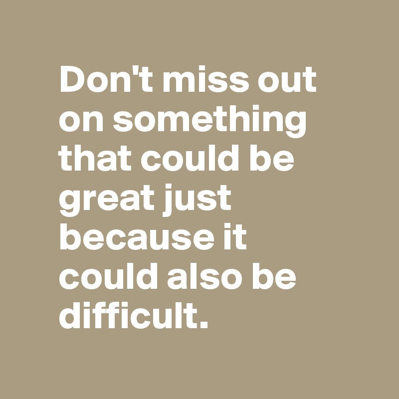 
     Don't miss out
     on something
     that could be  
     great just   
     because it
     could also be 
     difficult.
