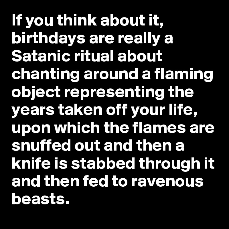 If you think about it, birthdays are really a Satanic ritual about chanting around a flaming object representing the years taken off your life, upon which the flames are snuffed out and then a knife is stabbed through it and then fed to ravenous beasts.