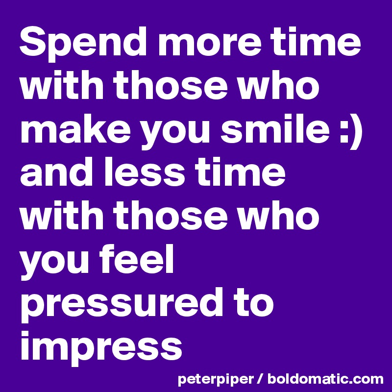 Spend more time with those who make you smile :) and less time with those who you feel pressured to impress 