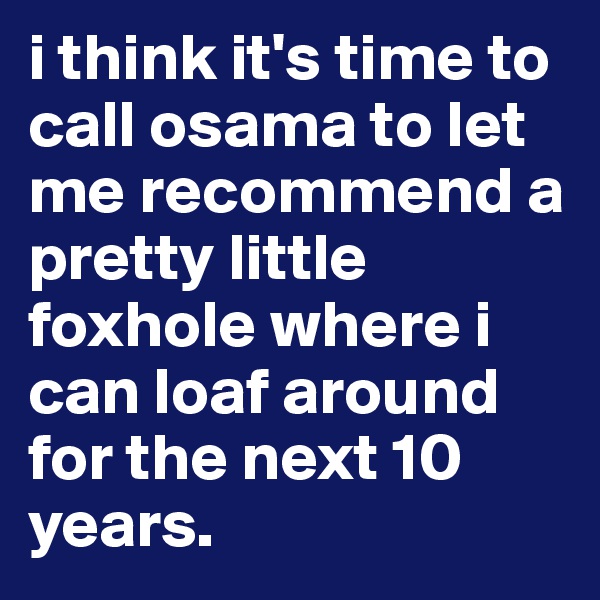 i think it's time to call osama to let me recommend a pretty little foxhole where i can loaf around for the next 10 years.