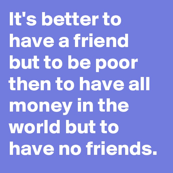 It's better to have a friend but to be poor then to have all money in the world but to have no friends.