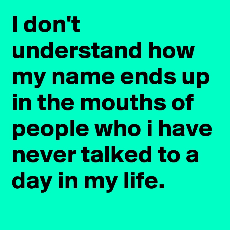 I don't understand how my name ends up in the mouths of people who i have never talked to a day in my life.