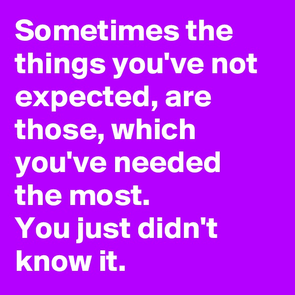 Sometimes the things you've not expected, are those, which you've needed the most.
You just didn't know it.