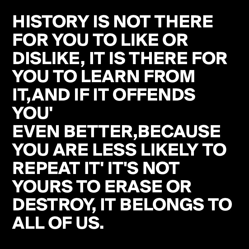 HISTORY IS NOT THERE FOR YOU TO LIKE OR DISLIKE, IT IS THERE FOR YOU TO LEARN FROM IT,AND IF IT OFFENDS YOU' 
EVEN BETTER,BECAUSE YOU ARE LESS LIKELY TO REPEAT IT' IT'S NOT YOURS TO ERASE OR DESTROY, IT BELONGS TO ALL OF US.