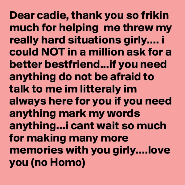 Dear cadie, thank you so frikin much for helping  me threw my really hard situations girly.... i could NOT in a million ask for a better bestfriend...if you need anything do not be afraid to talk to me im litteraly im always here for you if you need anything mark my words anything...i cant wait so much for making many more memories with you girly....love you (no Homo)