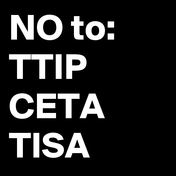 NO to:
TTIP
CETA
TISA