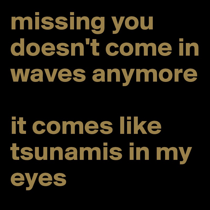 missing you doesn't come in waves anymore

it comes like tsunamis in my eyes