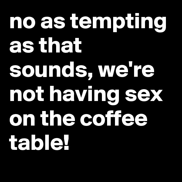 no as tempting as that sounds, we're not having sex on the coffee table!