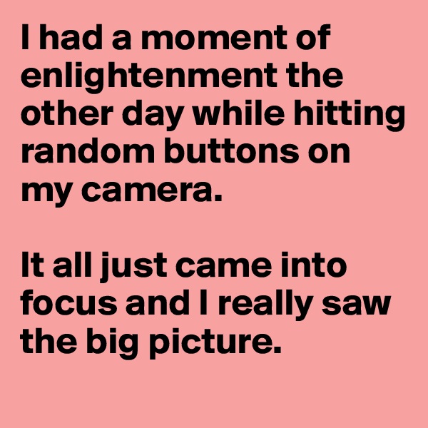I had a moment of enlightenment the other day while hitting random buttons on my camera.

It all just came into focus and I really saw the big picture.