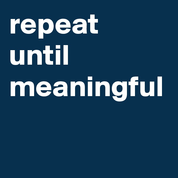 repeat until meaningful
