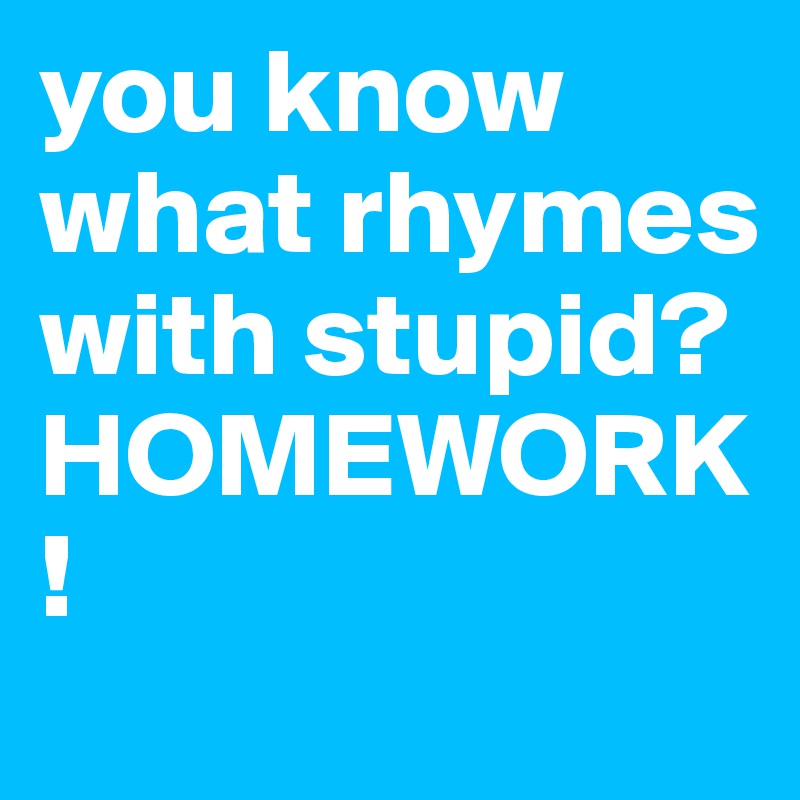 you know what rhymes with stupid? HOMEWORK!