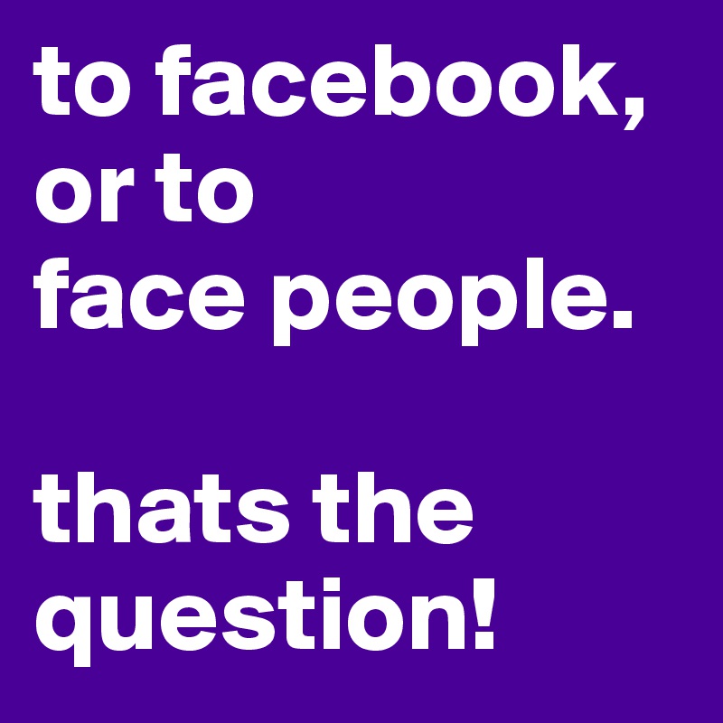 to facebook,
or to 
face people.

thats the question!