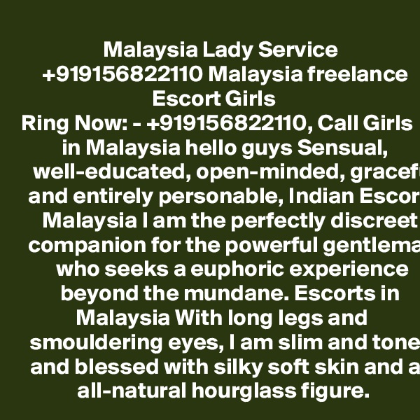  Malaysia Lady Service +919156822110 Malaysia freelance Escort Girls
Ring Now: - +919156822110, Call Girls in Malaysia hello guys Sensual, well-educated, open-minded, graceful and entirely personable, Indian Escorts Malaysia I am the perfectly discreet companion for the powerful gentleman who seeks a euphoric experience beyond the mundane. Escorts in Malaysia With long legs and smouldering eyes, I am slim and toned and blessed with silky soft skin and an all-natural hourglass figure. 