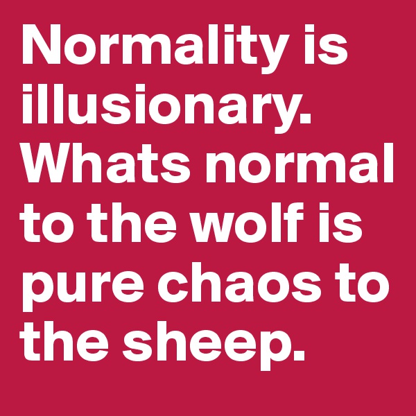 Normality is illusionary. Whats normal to the wolf is pure chaos to the sheep. 