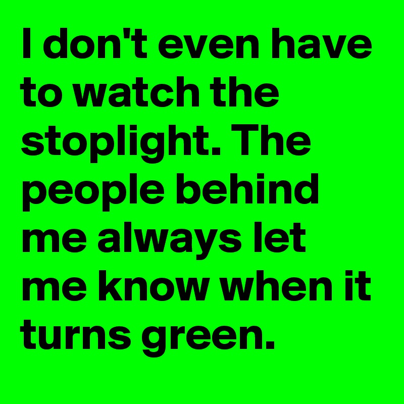 I don't even have to watch the stoplight. The people behind me always let me know when it turns green.