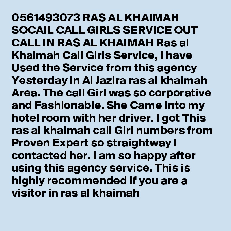 0561493073 RAS AL KHAIMAH SOCAIL CALL GIRLS SERVICE OUT CALL IN RAS AL KHAIMAH Ras al Khaimah Call Girls Service, I have Used the Service from this agency Yesterday in Al Jazira ras al khaimah Area. The call Girl was so corporative and Fashionable. She Came Into my hotel room with her driver. I got This ras al khaimah call Girl numbers from Proven Expert so straightway I contacted her. I am so happy after using this agency service. This is highly recommended if you are a visitor in ras al khaimah