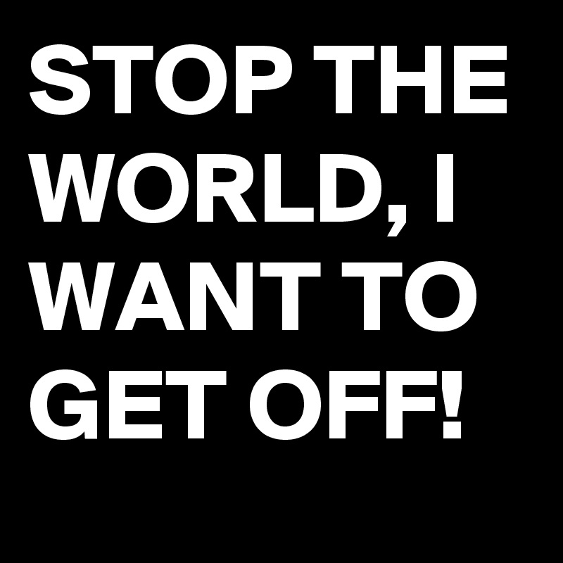 STOP THE WORLD, I WANT TO GET OFF!