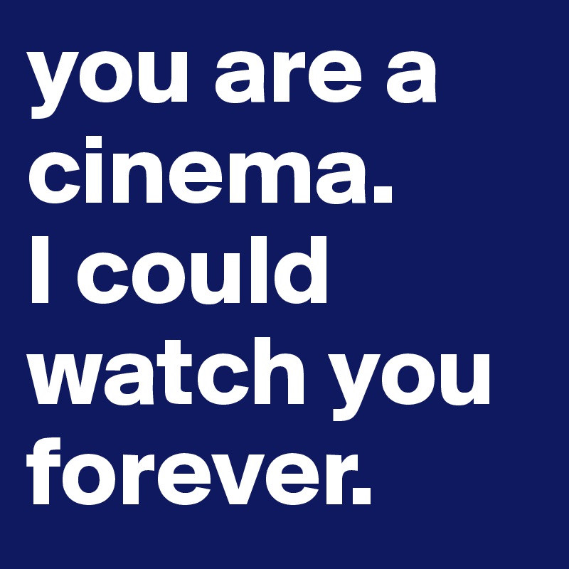 you are a cinema. 
I could watch you forever.