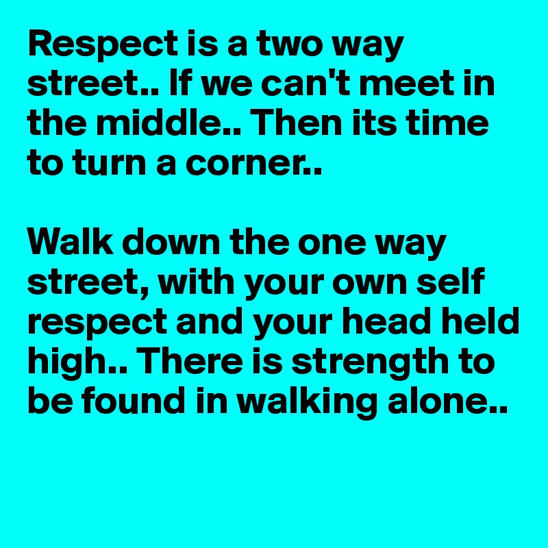 Respect is a two way street.. If we can't meet in the middle.. Then its time to turn a corner.. 

Walk down the one way street, with your own self respect and your head held high.. There is strength to be found in walking alone..

