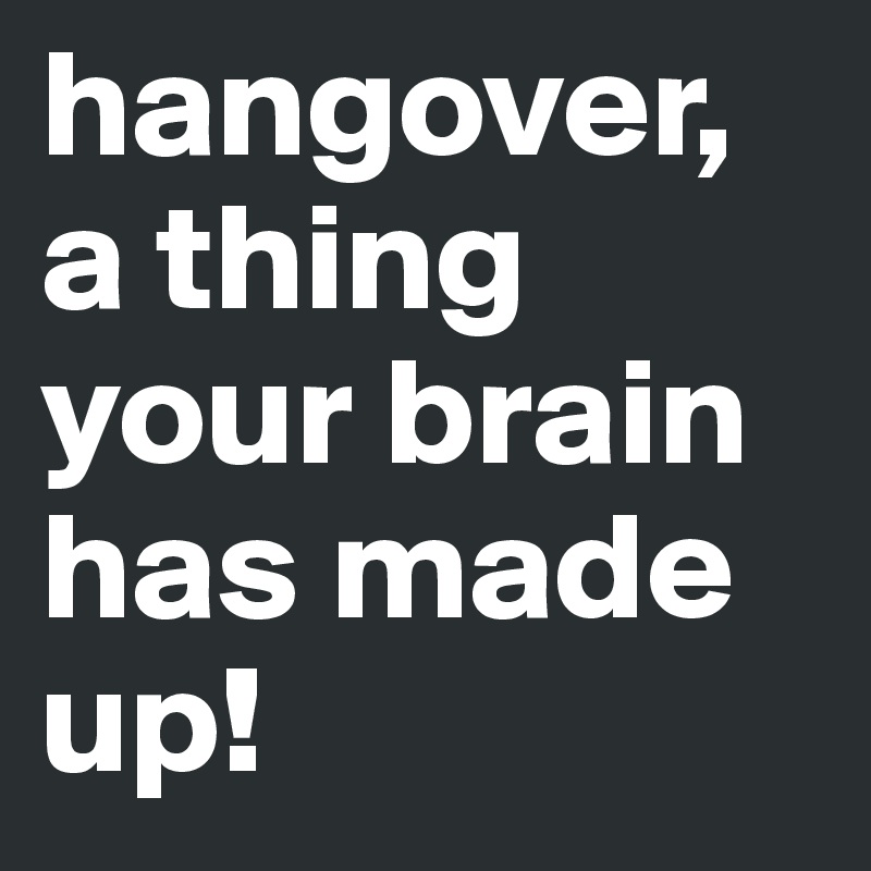 hangover, a thing your brain has made up!
