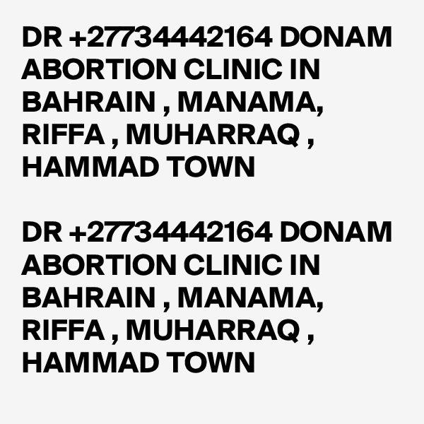 DR +27734442164 DONAM ABORTION CLINIC IN BAHRAIN , MANAMA, RIFFA , MUHARRAQ , HAMMAD TOWN

DR +27734442164 DONAM ABORTION CLINIC IN BAHRAIN , MANAMA, RIFFA , MUHARRAQ , HAMMAD TOWN
