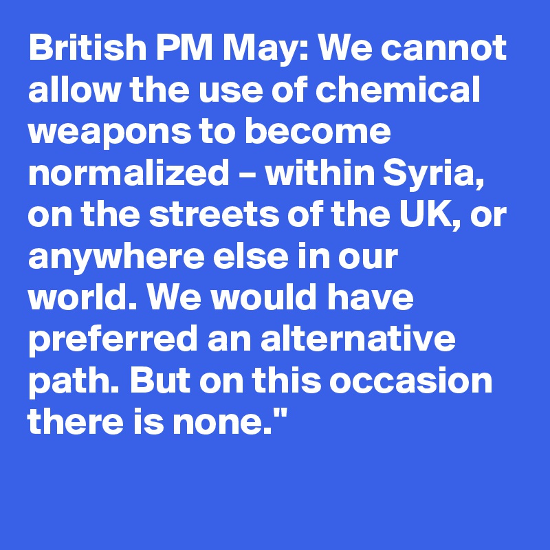 British PM May: We cannot allow the use of chemical weapons to become normalized – within Syria, on the streets of the UK, or anywhere else in our world. We would have preferred an alternative path. But on this occasion there is none."