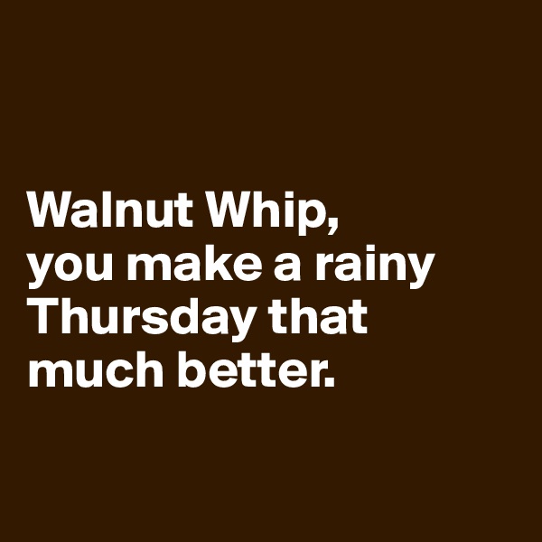 


Walnut Whip, 
you make a rainy Thursday that 
much better.

