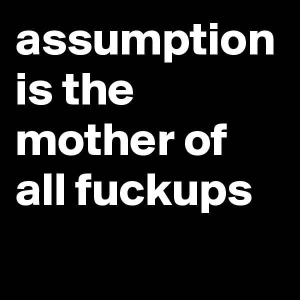 assumption is the mother of all fuckups