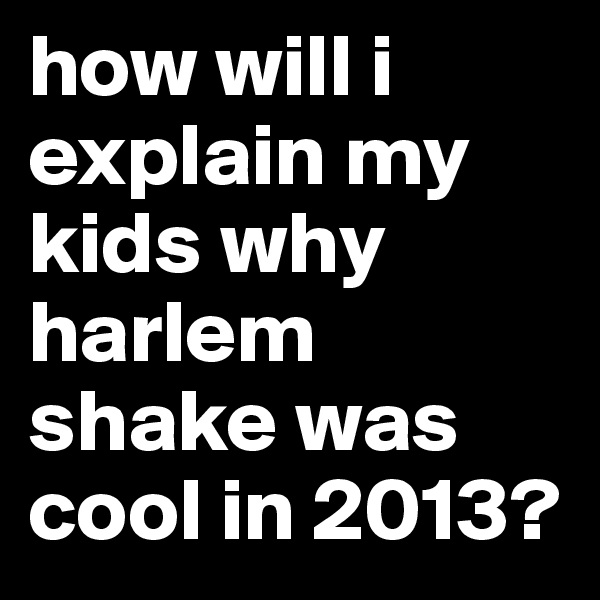 how will i explain my kids why harlem shake was cool in 2013?