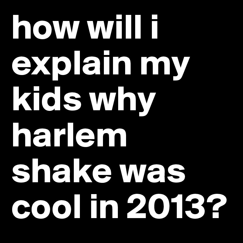 how will i explain my kids why harlem shake was cool in 2013?