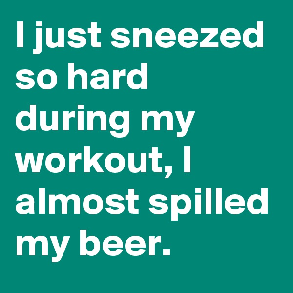 I just sneezed so hard during my workout, I almost spilled my beer.