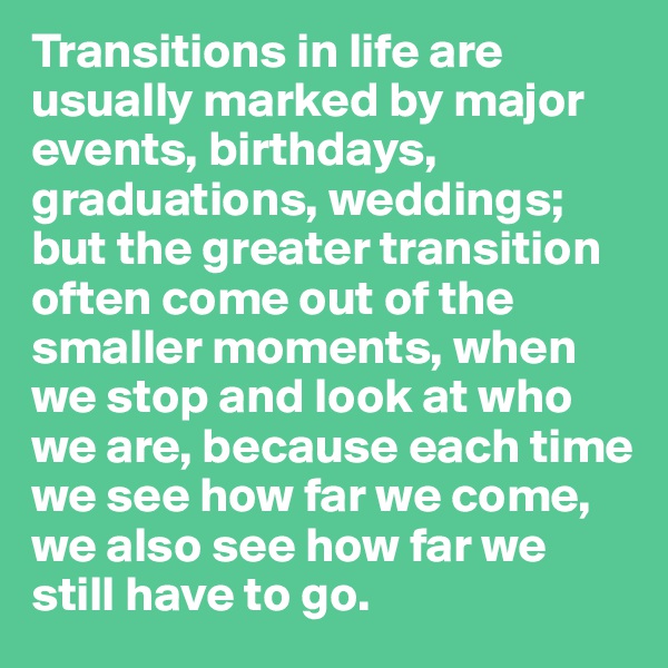 Transitions in life are usually marked by major events, birthdays, graduations, weddings; but the greater transition often come out of the smaller moments, when we stop and look at who we are, because each time we see how far we come, we also see how far we still have to go. 