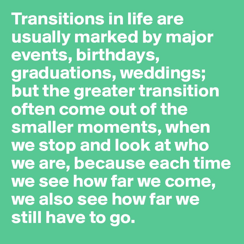 Transitions in life are usually marked by major events, birthdays, graduations, weddings; but the greater transition often come out of the smaller moments, when we stop and look at who we are, because each time we see how far we come, we also see how far we still have to go. 