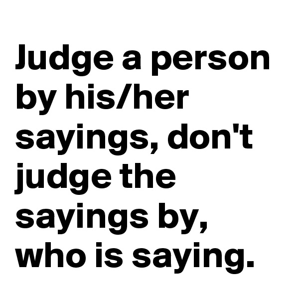 Judge a person by his/her sayings, don't judge the sayings by, who is saying. 
