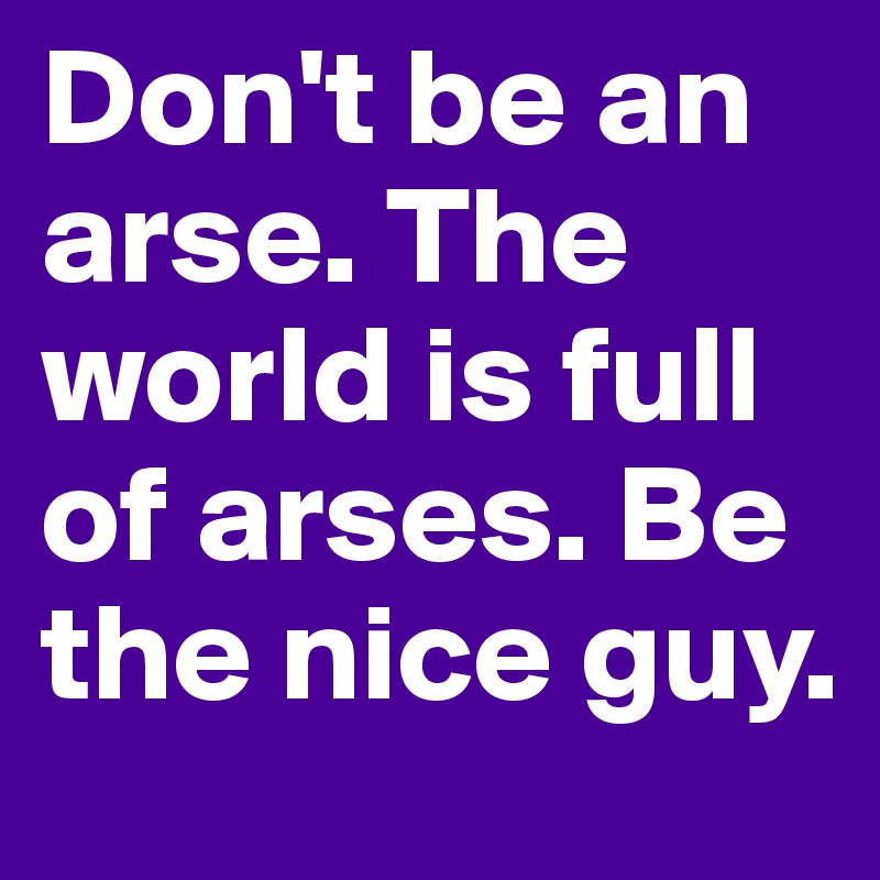 Don't be an arse. The world is full of arses. Be the nice guy. 