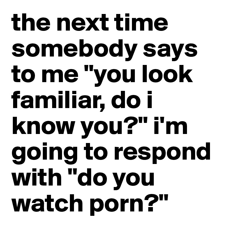 the next time somebody says to me "you look familiar, do i know you?" i'm going to respond with "do you watch porn?"