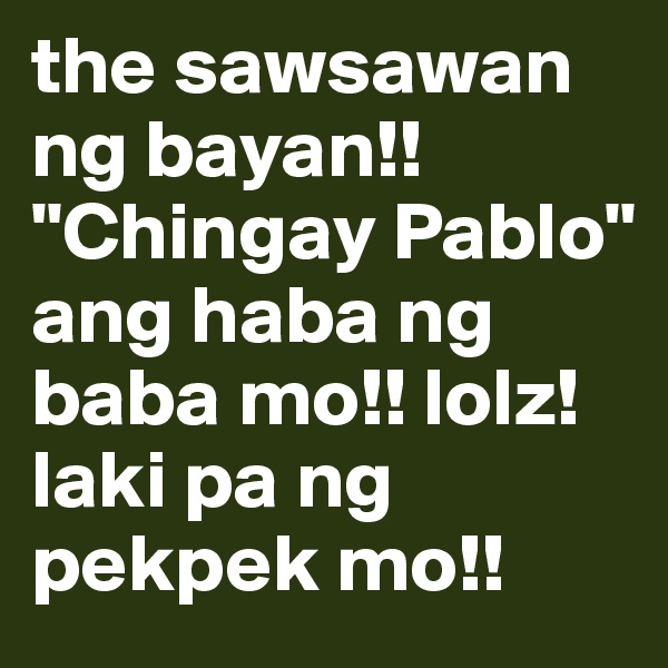 the sawsawan ng bayan!! "Chingay Pablo" ang haba ng baba mo!! lolz! laki pa ng pekpek mo!!