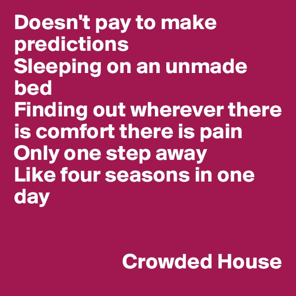 Doesn't pay to make predictions
Sleeping on an unmade bed
Finding out wherever there is comfort there is pain
Only one step away
Like four seasons in one day


                         Crowded House