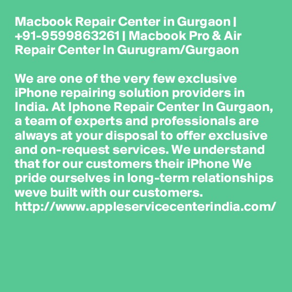 Macbook Repair Center in Gurgaon | +91-9599863261 | Macbook Pro & Air Repair Center In Gurugram/Gurgaon

We are one of the very few exclusive iPhone repairing solution providers in India. At Iphone Repair Center In Gurgaon, a team of experts and professionals are always at your disposal to offer exclusive and on-request services. We understand that for our customers their iPhone We pride ourselves in long-term relationships weve built with our customers. http://www.appleservicecenterindia.com/