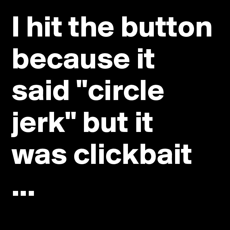 I hit the button because it said "circle jerk" but it was clickbait ...