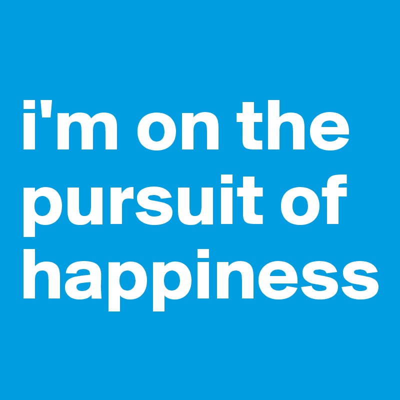 
i'm on the pursuit of happiness