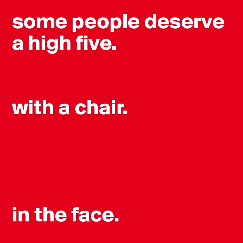 some people deserve a high five. 


with a chair.




in the face.