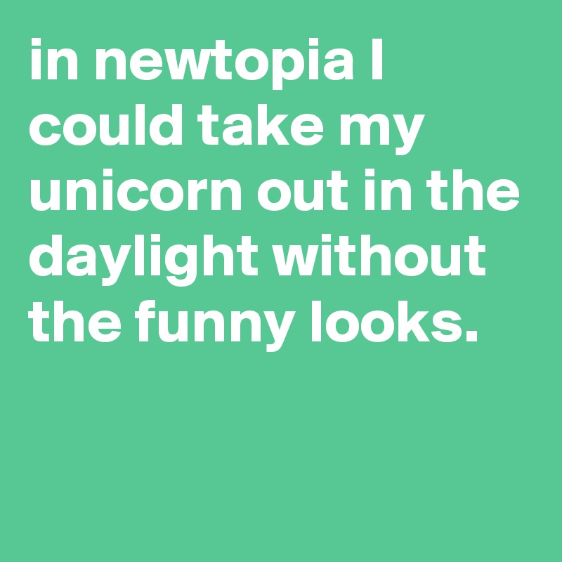 in newtopia I could take my unicorn out in the daylight without the funny looks.


