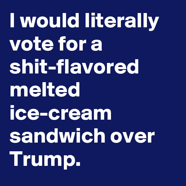 I would literally vote for a shit-flavored melted ice-cream sandwich over Trump.