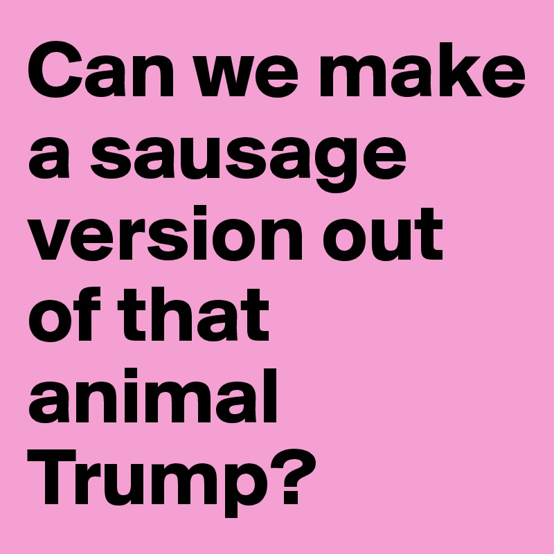Can we make a sausage version out of that animal Trump?