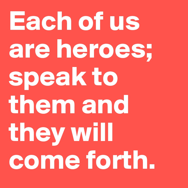 Each of us are heroes; speak to them and they will come forth. 